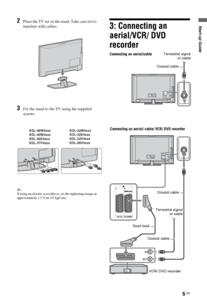 Page 55 GB
Start-up Guide2Place the TV set on the stand. Take care not to 
interfere with cables.
3Fix the stand to the TV using the supplied 
screws.
~If using an electric screwdriver, set the tightening torque at 
approximately 1.5 N·m (15 kgf·cm)
3: Connecting an 
aerial/VCR/ DVD 
recorder
KDL-46W4xxx
KDL-40W4xxx
KDL-40E4xxx
KDL-37V4xxxKDL-32W4xxx
KDL-32E4xxx
KDL-32V4xxx
KDL-26V4xxx
Connecting an aerial/cable
Connecting an aerial/ cable/ VCR/ DVD recorder
Coaxial cable
Scart lead
VCR/ DVD recorder Coaxial...