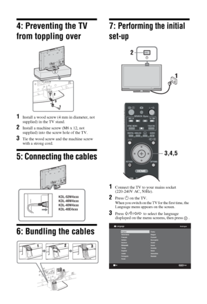 Page 66 GB
4: Preventing the TV 
from toppling over
1Install a wood screw (4 mm in diameter, not 
supplied) in the TV stand.
2Install a machine screw (M6 x 12, not 
supplied) into the screw hole of the TV.
3Tie the wood screw and the machine screw 
with a strong cord.
5: Connecting the cables
6: Bundling the cables
7: Performing the initial 
set-up
1Connect the TV to your mains socket 
(220-240V AC, 50Hz).
2Press 1 on the TV.
When you switch on the TV for the first time, the 
Language menu appears on the...