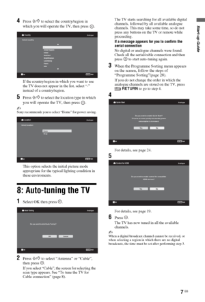 Page 77 GB
Start-up Guide4Press F/f to select the country/region in 
which you will operate the TV, then press  .
If the country/region in which you want to use 
the TV does not appear in the list, select “-” 
instead of a country/region.
5Press F/f to select the location type in which 
you will operate the TV, then press  .
~Sony recommends you to select “Home” for power saving.
This option selects the initial picture mode 
appropriate for the typical lighting condition in 
these enviroments.
8: Auto-tuning...