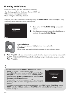 Page 1818 Running Initial Setup
During initial setup, you will perform the following:
 Set the language for the On Screen Display (OSD) text
 Choose your viewing environment
 Scan for digital and analog channels
Complete your cable connections before beginning the Initial Setup. Refer to the Quick Setup 
Guide (supplied) for sample connection diagrams.
3Auto Program will scan for available channels from the signal source directly connected to 
the TV’s CABLE/ANTENNA input. Follow the help text provided on the...