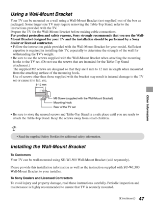 Page 4747
Other Information
Using a Wall-Mount Bracket
Your TV can be mounted on a wall using a Wall-Mount Bracket (not supplied) out of the box as 
packaged. Some larger size TV may require removing the Table-Top Stand; refer to the 
instructions provided with the TV.
Prepare the TV for the Wall-Mount Bracket before making cable connections.
For product protection and safety reasons, Sony strongly recommends that you use the Wall-
Mount Bracket designed for your TV and the installation should be performed by a...