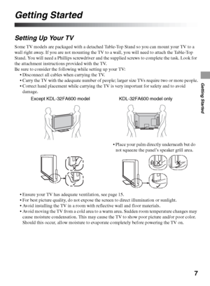 Page 77
Getting Started
Getting Started
Setting Up Your TV
Some TV models are packaged with a detached Table-Top Stand so you can mount your TV to a 
wall right away. If you are not mounting the TV to a wall, you will need to attach the Table-Top 
Stand. You will need a Phillips screwdriver and the supplied screws to complete the task. Look for 
the attachment instructions provided with the TV.
Be sure to consider the following while setting up your TV:
 Disconnect all cables when carrying the TV.
 Carry the...