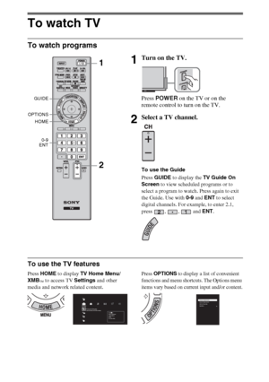 Page 1414
To watch TV
To watch programs
To use the TV features
Press HOME to display TV Home Menu/
XMB
™ to access TV Settings and other 
media and network related content.
Press OPTIONS to display a list of convenient 
functions and menu shortcuts. The Options menu 
items vary based on current input and/or content.
1Turn on the TV.
Press POWER on the TV or on the 
remote control to turn on the TV.
2Select a TV channel.
To use the Guide
Press GUIDE to display the TV Guide On 
Screen to view scheduled programs...