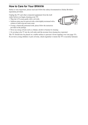 Page 1818
How to Care for Your BRAVIA
Safety is very important, please read and follow the safety documentation (Safety Booklet) 
separately provided.
Unplug the TV and other connected equipment from the wall 
outlet before you begin cleaning your TV.
 Wipe the LCD screen gently with a soft cloth.
 Stubborn stains may be removed with a cloth slightly moistened with a 
solution of mild soap and warm water.
 If using a chemically pretreated cloth, please follow the instruction 
provided on the package.
 Never use...