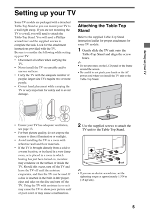 Page 55
Setting up your TV
Setting up your TV
Some TV models are packaged with a detached 
Table-Top Stand so you can mount your TV to 
a wall right away. If you are not mounting the 
TV to a wall, you will need to attach the 
Table-Top Stand. You will need a Phillips 
screwdriver and the supplied screws to 
complete the task. Look for the attachment 
instructions provided with the TV. 
Be sure to consider the following while setting 
up your TV: 
 Disconnect all cables when carrying the 
TV. 
 Never install...