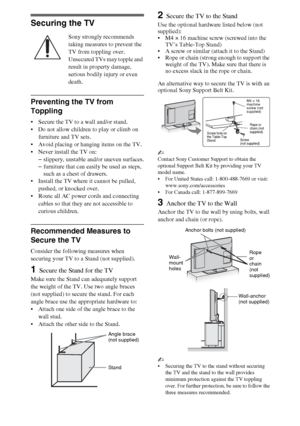 Page 1010
Securing the TV
Sony strongly recommends 
taking measures to prevent the 
TV from toppling over.
Unsecured TVs may topple and 
result in property damage, 
serious bodily injury or even 
death.
Preventing the TV from 
Toppling
 Secure the TV to a wall and/or stand.
 Do not allow children to play or climb on 
furniture and TV sets.
 Avoid placing or hanging items on the TV.
 Never install the TV on:
–slippery, unstable and/or uneven surfaces.
–furniture that can easily be used as steps, 
such as a chest...