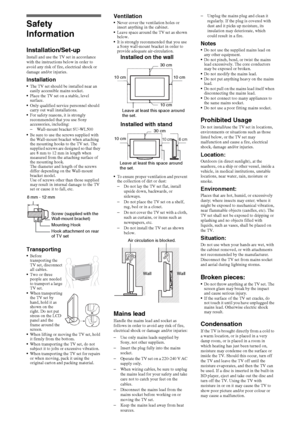 Page 1616GB
Safety 
Information
Installation/Set-upInstall and use the TV set in accordance 
with the instructions below in order to 
avoid any risk of fire, electrical shock or 
damage and/or injuries.
InstallationThe TV set should be installed near an 
easily accessible mains socket.
Place the TV set on a stable, level 
surface.
Only qualified service personnel should 
carry out wall installations.
For safety reasons, it is strongly 
recommended that you use Sony 
accessories, including:
–Wall-mount bracket...