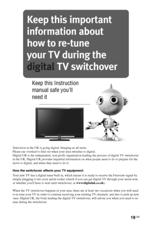 Page 1919GB
Additional Information
Television in the UK is going digital, bringing us all more.
Please see overleaf to find out when your area switches to digital.
Digital UK is the independent, non-profit organisation leading the process of digital TV switchover 
in the UK. Digital UK provides impartial information on what people need to do to prepare for the 
move to digital, and when they need to do it.
How the switchover affects your TV equipment:
Your new TV has a digital tuner built in, which means it is...