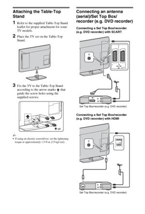 Page 44GB
Setting Up
Attaching the Table-Top 
Stand
1Refer to the supplied Table-Top Stand 
leaflet for proper attachment for some 
TV models.
2Place the TV set on the Table-Top 
Stand.
3Fix the TV to the Table-Top Stand 
according to the arrow marks   that 
guide the screw holes using the 
supplied screws.
~
If using an electric screwdriver, set the tightening 
torque at approximately 1.5 N·m {15 kgf·cm}.
Connecting an antenna 
(aerial)/Set Top Box/
recorder (e.g. DVD recorder)
Connecting a Set Top...