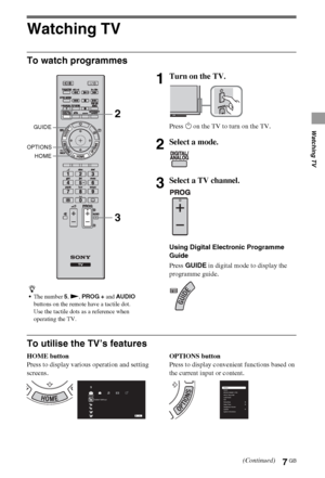 Page 77GB
Watching TV
Watching TV
To watch programmes
To utilise the TV’s features
HOME button
Press to display various operation and setting 
screens.OPTIONS button
Press to display convenient functions based on 
the current input or content.
z
The number 5, N, PROG + and AUDIO 
buttons on the remote have a tactile dot. 
Use the tactile dots as a reference when 
operating the TV.
1Turn on the TV.
Press 1 on the TV to turn on the TV.
2Select a mode.
3Select a TV channel.
Using Digital Electronic Programme...