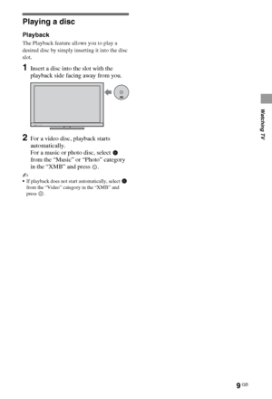 Page 99GB
Watching TV
Playing a disc
Playback
The Playback feature allows you to play a 
desired disc by simply inserting it into the disc 
slot.
1Insert a disc into the slot with the 
playback side facing away from you.
2For a video disc, playback starts 
automatically.
For a music or photo disc, select   
from the “Music” or “Photo” category 
in the “XMB” and press  .
~
If playback does not start automatically, select   
from the “Video” category in the “XMB” and 
press .
 