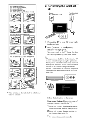 Page 1212GB
D:\Cmengs JOB\SONY TV\SY0331_V2 (Rev-3)\4268265141_GB\GB03STU.fm
KDL-EX723/EX720/EX523/EX520/EX423/EX420/CX523/CX520
4-268-265-14(1) *When installing on the wall, attach the cable holder 
under the terminals.
7: Performing the initial set-
up
1Connect the TV to your AC power outlet 
(mains socket).
2Press 1 on the TV. The " (power) 
indicator will light green.
When you switch on the TV for the first time, 
the Language menu appears on the screen.
~
When you turn on the TV for the first time, the...