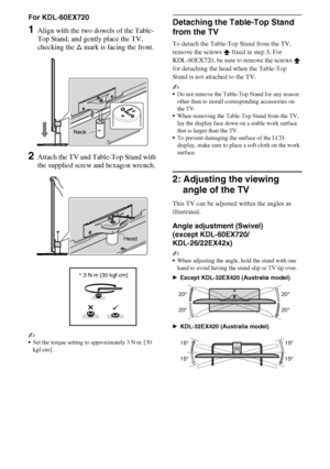 Page 88GB
D:\Cmengs JOB\SONY TV\SY0331_V2 (Rev-3)\4268265141_GB\GB03STU.fm
KDL-EX723/EX720/EX523/EX520/EX423/EX420/CX523/CX520
4-268-265-14(1)
For KDL-60EX720
1Align with the two dowels of the Table-
Top Stand, and gently place the TV, 
checking the f mark is facing the front.
2Attach the TV and Table-Top Stand with 
the supplied screw and hexagon wrench.
~
Set the torque setting to approximately 3 N·m {30 
kgf·cm}.
Detaching the Table-Top Stand 
from the TV
To detach the Table-Top Stand from the TV, 
remove...