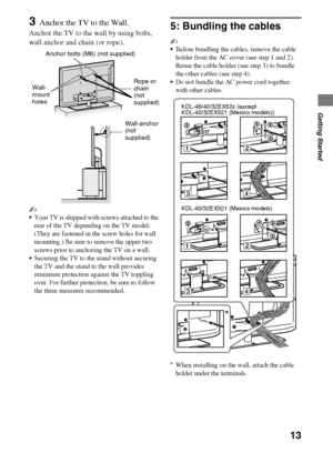 Page 1313
D:\Cmengs JOB\SONY TV\SY0279_W1 (Rev-1)\4267385121_US\US03STU.fm
KDL-EX523/EX521/EX520
4-267-385-12(1)
Getting Started
3Anchor the TV to the Wall.
Anchor the TV to the wall by using bolts, 
wall anchor and chain (or rope).
~
Your TV is shipped with screws attached to the 
rear of the TV depending on the TV model. 
(They are fastened in the screw holes for wall 
mounting.) Be sure to remove the upper two 
screws prior to anchoring the TV on a wall.
Securing the TV to the stand without securing 
the TV...