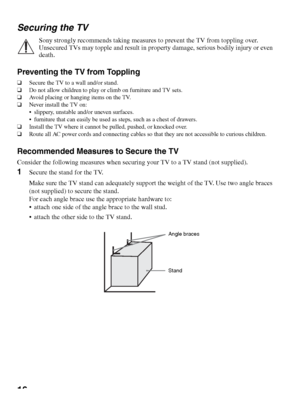 Page 1616 Securing the TV
Sony strongly recommends taking measures to prevent the TV from toppling over. 
Unsecured TVs may topple and result in property damage, serious bodily injury or even 
death.
Preventing the TV from Toppling
❑Secure the TV to a wall and/or stand.
❑Do not allow children to play or climb on furniture and TV sets.
❑Avoid placing or hanging items on the TV.
❑Never install the TV on:
 slippery, unstable and/or uneven surfaces.
 furniture that can easily be used as steps, such as a chest of...