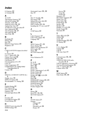 Page 5858 Index
0-9 buttons 224:3 Default 35
A
AC IN 8Add Digital Channels 37Advanced Settings 32Alternate Audio 34Ambient Sensor 24, 32Analog Fine Tune 37AUDIO OUT jack, described 9Auto Adjustment 36Auto Program 18, 37Auto Shut Off 45Auto Wide 35
BBacklight 31Balance 33Bass 33BRAVIA Sync buttons 20Brightness 31
CCABLE/ANTENNA input, described 8CC button 20CH +/– button 22, 24Change Password 38Channel Block 38CineMotion 31Closed Captions (CC) 41Color 31Color Temperature 31COMPONENT IN (1080p/1080i/...