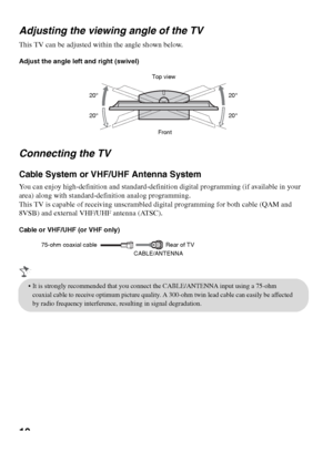 Page 1010 Adjusting the viewing angle of the TV
This TV can be adjusted within the angle shown below.
Adjust the angle left and right (swivel)
Connecting the TV
Cable System or VHF/UHF Antenna System
You can enjoy high-definition and standard-definition digital programming (if available in your 
area) along with standard-definition analog programming.
This TV is capable of receiving unscrambled digital programming for both cable (QAM and 
8VSB) and external VHF/UHF antenna (ATSC).
Cable or VHF/UHF (or VHF...