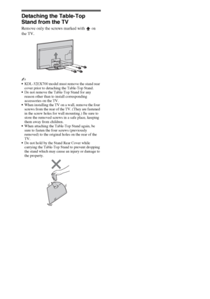 Page 1212
Detaching the Table-Top 
Stand from the TV
Remove only the screws marked with   on 
the TV.
~
KDL-32EX700 model must remove the stand rear 
cover prior to detaching the Table-Top Stand.
Do not remove the Table-Top Stand for any 
reason other than to install corresponding 
accessories on the TV.
When installing the TV on a wall, remove the four 
screws from the rear of the TV. (They are fastened 
in the screw holes for wall mounting.) Be sure to 
store the removed screws in a safe place, keeping 
them...