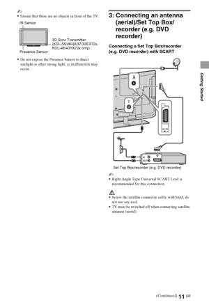 Page 1111GB
Getting Started
~
Ensure that there are no objects in front of the TV.
Do not expose the Presence Sensor to direct 
sunlight or other strong light, as malfunction may 
occur.
3: Connecting an antenna 
(aerial)/Set Top Box/
recorder (e.g. DVD 
recorder)
Connecting a Set Top Box/recorder 
(e.g. DVD recorder) with SCART
~
Right Angle Type Universal SCART Lead is 
recommended for this connection. 
Screw the satellite connector softly with hand, do 
not use any tool.
TV must be switched off when...