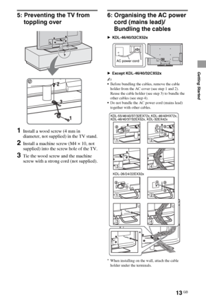 Page 1313GB
Getting Started
5: Preventing the TV from 
toppling over
1Install a wood screw (4 mm in 
diameter, not supplied) in the TV stand.
2Install a machine screw (M4 × 10, not 
supplied) into the screw hole of the TV.
3Tie the wood screw and the machine 
screw with a strong cord (not supplied).
6: Organising the AC power 
cord (mains lead)/
Bundling the cables
BKDL-46/40/32CX52x
BExcept KDL-46/40/32CX52x
~
Before bundling the cables, remove the cable 
holder from the AC cover (see step 1 and 2). 
Reuse the...