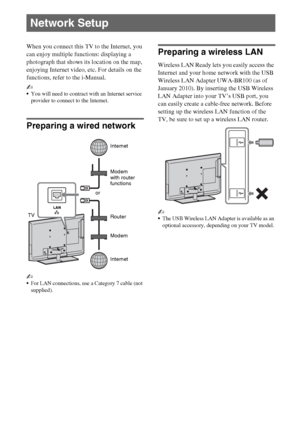 Page 2222GB
When you connect this TV to the Internet, you 
can enjoy multiple functions: displaying a 
photograph that shows its location on the map, 
enjoying Internet video, etc. For details on the 
functions, refer to the i-Manual.
~
You will need to contract with an Internet service 
provider to connect to the Internet.
Preparing a wired network
~
For LAN connections, use a Category 7 cable (not 
supplied).
Preparing a wireless LAN
Wireless LAN Ready lets you easily access the 
Internet and your home...