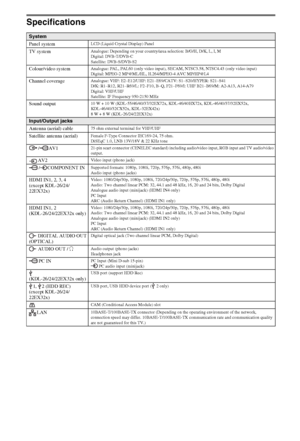 Page 2626GB
Specifications
System
Panel system
LCD (Liquid Crystal Display) Panel
TV systemAnalogue: Depending on your country/area selection: B/G/H, D/K, L, I, M
Digital: DVB-T/DVB-C
Satellite: DVB-S/DVB-S2
Colour/video systemAnalogue: PAL, PAL60 (only video input), SECAM, NTSC3.58, NTSC4.43 (only video input)
Digital: MPEG-2 MP@ML/HL, H.264/MPEG-4 AVC MP/HP@L4
Channel coverageAnalogue: VHF: E2–E12/UHF: E21–E69/CATV: S1–S20/HYPER: S21–S41
D/K: R1–R12, R21–R69/L: F2–F10, B–Q, F21–F69/I: UHF B21–B69/M: A2-A13,...