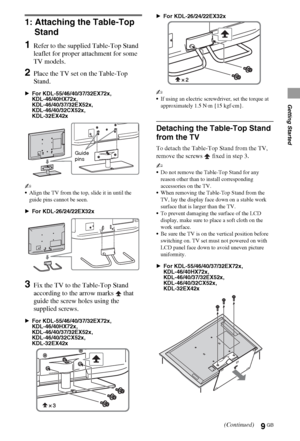 Page 99GB
Getting Started
1: Attaching the Table-Top 
Stand
1Refer to the supplied Table-Top Stand 
leaflet for proper attachment for some 
TV models.
2Place the TV set on the Table-Top 
Stand.
BFor KDL-55/46/40/37/32EX72x,
KDL-46/40HX72x, 
KDL-46/40/37/32EX52x,
KDL-46/40/32CX52x,
KDL-32EX42x
~
Align the TV from the top, slide it in until the 
guide pins cannot be seen.
BFor KDL-26/24/22EX32x
3Fix the TV to the Table-Top Stand 
according to the arrow marks   that 
guide the screw holes using the 
supplied...