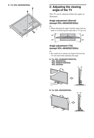 Page 1010GB
BFor KDL-26/24/22EX32x
2: Adjusting the viewing 
angle of the TV
This TV can be adjusted within the angles as 
illustrated.
Angle adjustment (Swivel) 
(except KDL-26/24/22EX32x)
~
When adjusting the angle, hold the stand with one 
hand to avoid having the stand slip or TV tip over.
Angle adjustment (Tilt) 
(except KDL-46/40/32CX52x)
~
Be careful not to pinch your fingers between the 
TV and stand when adjusting the angle. 
BFor KDL-55/46/40/37/32EX72x, 
KDL-46/40HX72x, 
KDL-46/40/37/32EX52x,...