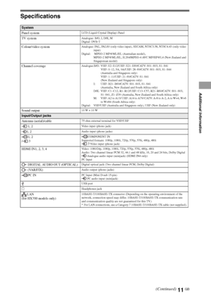 Page 1111GB
Specifications
System
Panel system
LCD (Liquid Crystal Display) Panel
TV systemAnalogue: B/G, I, D/K, M
Digital: DVB-T
Colour/video systemAnalogue: PAL, PAL60 (only video input), SECAM, NTSC3.58, NTSC4.43 (only video 
input)
Digital:  MPEG-2 MP@ML/HL (Australian model), 
MPEG-2 MP@ML/HL, H.264/MPEG-4 AVC MP/HP@L4 (New Zealand and 
Singaporean model)
Channel coverageAnalogue:B/G: VHF: E2–E12/UHF: E21–E69/CATV: S01–S03, S1–S41
VHF: 0–12, 5A, 9A/UHF: 28–69/CATV: S01–S03, S1–S44 
(Australia and...