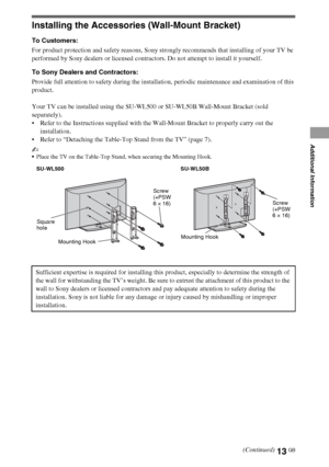 Page 1313GB
Installing the Accessories (Wall-Mount Bracket)
To Customers:
For product protection and safety reasons, Sony strongly recommends that installing of your TV be 
performed by Sony dealers or licensed contractors. Do not attempt to install it yourself.
To Sony Dealers and Contractors:
Provide full attention to safety during the installation, periodic maintenance and examination of this 
product.
Your TV can be installed using the SU-WL500 or SU-WL50B Wall-Mount Bracket (sold 
separately).
 Refer to...