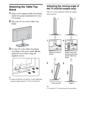 Page 44GB
Setting Up
Attaching the Table-Top 
Stand
1Refer to the supplied Table-Top Stand 
leaflet for proper attachment for some 
TV models.
2Place the TV set on the Table-Top 
Stand.
3Fix the TV to the Table-Top Stand 
according to the arrow marks   that 
guide the screw holes using the 
supplied screws.
~
If using an electric screwdriver, set the tightening 
torque at approximately 1.5 N·m {15 kgf·cm}.
Adjusting the viewing angle of 
the TV (HX700 models only)
This TV can be adjusted within the angles...