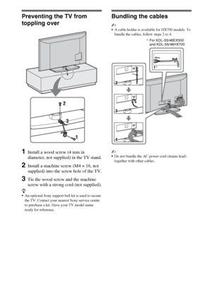 Page 66GB
Preventing the TV from 
toppling over
1Install a wood screw (4 mm in 
diameter, not supplied) in the TV stand.
2Install a machine screw (M4 × 16, not 
supplied) into the screw hole of the TV.
3Tie the wood screw and the machine 
screw with a strong cord (not supplied).
z
An optional Sony support belt kit is used to secure 
the TV. Contact your nearest Sony service centre 
to purchase a kit. Have your TV model name 
ready for reference.
Bundling the cables
~
A cable holder is available for HX700...