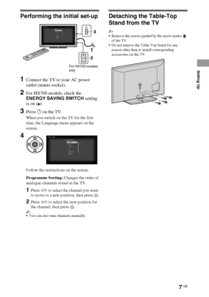 Page 77GB
Performing the initial set-up
1Connect the TV to your AC power 
outlet (mains socket).
2For HX700 models, check the 
ENERGY SAVING SWITCH setting 
is on (
z).
3Press 1 on the TV.
When you switch on the TV for the first 
time, the Language menu appears on the 
screen.
Follow the instructions on the screen.
Programme Sorting: Changes the order of 
analogue channels stored in the TV.
1Press F/f to select the channel you want 
to move to a new position, then press  .
2Press F/f to select the new position...