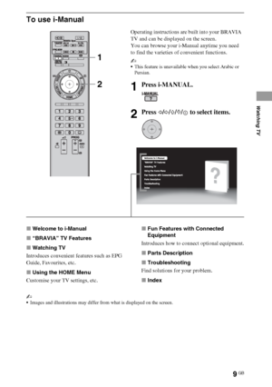 Page 99GB
To use i-Manual
xWelcome to i-Manual
x“BRAVIA” TV Features
xWatching TV
Introduces convenient features such as EPG 
Guide, Favourites, etc.
xUsing the HOME Menu
Customise your TV settings, etc.xFun Features with Connected 
Equipment
Introduces how to connect optional equipment.
xParts Description
xTroubleshooting
Find solutions for your problem.
xIndex
~
Images and illustrations may differ from what is displayed on the screen.
Operating instructions are built into your BRAVIA 
TV and can be displayed...