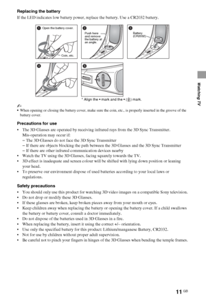 Page 1111GB
Watching TV
Replacing the battery
If the LED indicates low battery power, replace the battery. Use a CR2032 battery.
~
When opening or closing the battery cover, make sure the coin, etc., is properly inserted in the groove of the 
battery cover.
Precautions for use
 The 3D Glasses are operated by receiving infrared rays from the 3D Sync Transmitter.
Mis-operation may occur if:
–The 3D Glasses do not face the 3D Sync Transmitter
–If there are objects blocking the path between the 3D Glasses and the...