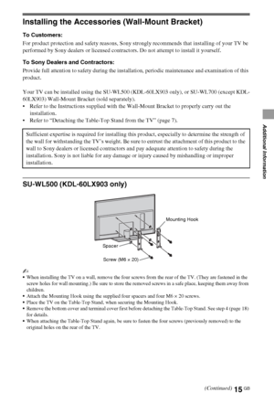 Page 1515GB
Additional Information
Installing the Accessories (Wall-Mount Bracket)
To Customers:
For product protection and safety reasons, Sony strongly recommends that installing of your TV be 
performed by Sony dealers or licensed contractors. Do not attempt to install it yourself.
To Sony Dealers and Contractors:
Provide full attention to safety during the installation, periodic maintenance and examination of this 
product.
Your TV can be installed using the SU-WL500 (KDL-60LX903 only), or SU-WL700 (except...