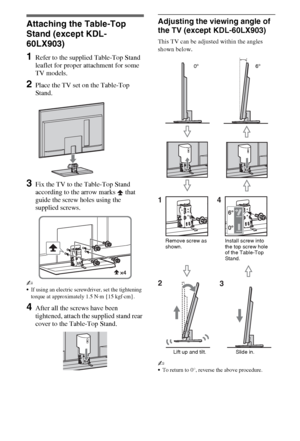 Page 44GB
Setting Up
Attaching the Table-Top 
Stand (except KDL-
60LX903)
1Refer to the supplied Table-Top Stand 
leaflet for proper attachment for some 
TV models.
2Place the TV set on the Table-Top 
Stand.
3Fix the TV to the Table-Top Stand 
according to the arrow marks   that 
guide the screw holes using the 
supplied screws.
~
If using an electric screwdriver, set the tightening 
torque at approximately 1.5 N·m {15 kgf·cm}.
4After all the screws have been 
tightened, attach the supplied stand rear 
cover...