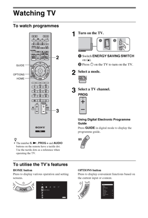 Page 88GB
Watching TV
To watch programmes
To utilise the TV’s features
HOME button
Press to display various operation and setting 
screens.OPTIONS button
Press to display convenient functions based on 
the current input or content.
z
The number 5, N, PROG + and AUDIO 
buttons on the remote have a tactile dot. 
Use the tactile dots as a reference when 
operating the TV.
1Turn on the TV.
1Switch ENERGY SAVING SWITCH 
on (
z).
2Press 1 on the TV to turn on the TV.
2Select a mode.
3Select a TV channel.
Using...