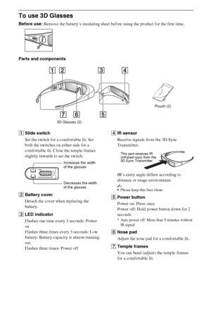 Page 1010GB
To use 3D Glasses
Before use: Remove the battery’s insulating sheet before using the product for the first time.
Parts and components
1Slide switch
Set the switch for a comfortable fit. Set 
both the switches on either side for a 
comfortable fit. Close the temple frames 
slightly inwards to set the switch.
2Battery cover
Detach the cover when replacing the 
battery.
3LED indicator
Flashes one time every 3 seconds: Power 
on
Flashes three times every 3 seconds: Low 
battery. Battery capacity is...