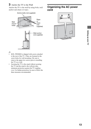 Page 1313
Setting up your TV
3Anchor the TV to the Wall
Anchor the TV to the wall by using bolts, wall 
anchor and chain (or rope).
~
 KDL-55HX800 is shipped with screws attached 
to the rear of the TV. (They are fastened in the 
screw holes for wall mounting.) Be sure to 
remove the upper two screws prior to installing 
the TV on a wall.
 Securing the TV to the stand without securing 
the TV and the stand to the wall provides 
minimum protection against the TV toppling 
over. For further protection, be sure to...