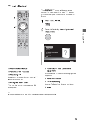 Page 1717
To watch TV
To use i-Manual
xWelcome to i-Manual
x“BRAVIA” TV Features
xWatching TV
Introduces convenient features such as TV 
Guide, Favorites, etc.
xUsing the Home Menu
You can find how to customize your TV 
settings, etc.xFun Features with Connected 
Equipment
Introduces how to connect and enjoy optional 
equipment.
xParts Description
xTroubleshooting
You can find solutions for your problems.
xIndex
~
Images and illustrations may differ from what you are watching on this TV.
Your BRAVIA TV comes...