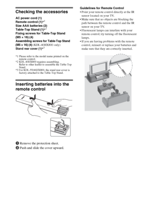 Page 44
Checking the accessories
AC power cord (1)
Remote control (1)*1
Size AAA batteries (2)
Table-Top Stand (1)*2
Fixing screws for Table-Top Stand 
(M5 × 16) (4)
Assembling screws for Table-Top Stand 
(M5 × 16) (4)
 (KDL-40HX800 only)
Stand rear cover (1)*3
*1 Please refer to the model name printed on the 
remote control.
*2 KDL-40HX800 requires assembling. 
Refer to other leaflet to assemble the Table-Top 
Stand.
*3 For KDL-55/46HX800, the stand rear cover is 
factory-attached to the Table-Top Stand....