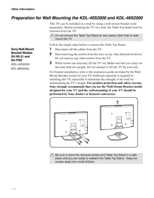 Page 44Other Information
44
Preparation for Wall Mounting the KDL-40S2000 and KDL-46S2000
This TV can be installed on a wall by using a wall-mount bracket (sold 
separately). Before mounting the TV on a wall, the Table-Top Stand must be 
removed from the TV.
Follow the simple steps below to remove the Table-Top Stand:
1Disconnect all the cables from the TV.
2Start removing the screws from the ones on top. (See illustration below) 
Do not remove any other screws from the TV.
3When screws are removed, lift the TV...