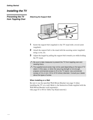 Page 16Getting Started
16
Installing the TV
Preventing the TV 
from Toppling OverAttaching the Support Belt
1Screw the support belt (supplied) to the TV stand with a wood screw 
(supplied).
2Attach the support belt to the stand with the securing screw (supplied) 
using a coin, etc.
3Adjust the length by pulling the support belt towards you while holding 
the TV stand.
When Installing on a Wall
Be sure to use the specified Wall-Mount Bracket (see page 3) when 
installing the TV on a wall. Refer to the...