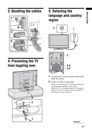 Page 55 GB
Start-up Guide
3: Bundling the cables4: Preventing the TV 
from toppling over
5: Selecting the 
language and country/
region1
Connect the TV to your mains socket (220-
240V AC, 50Hz).
2
Press 1 on the TV (top side).When you switch on the TV for the first time, the 
Language menu appears on the screen.
When the TV is in standby mode (the 
1 (standby) 
indicator on the TV (front) is red), press "/1 on 
the remote to switch on the TV.
2
3
1
1 2
3,4
3,4 2
Continued
 