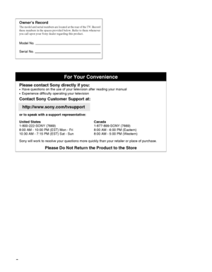 Page 22
Owner’s RecordThe model and serial numbers are located at the rear of the TV. Record 
these numbers in the spaces provided below. Refer to them whenever 
you call upon your Sony dealer regarding this product.
Model No. 
Serial No. 
For Your Convenience
Please contact Sony directly if you:z  
Have questions on the use of your television after reading your manual
z    Experience difficulty operating your television
Contact Sony Customer Support at:
http://www.sony.com/tvsupport
or to speak with a support...