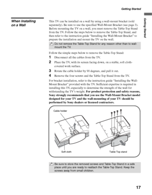 Page 17Getting Started
17
Getting Started
When Installing 
on a WallThis TV can be installed on a wall by using a wall-mount bracket (sold 
separately). Be sure to use the specified Wall-Mount Bracket (see page 3).
Before mounting the TV on a wall, you must remove the Table-Top Stand 
from the TV. Follow the steps below to remove the Table-Top Stand, and 
then refer to the instruction guide “Installing the Wall-Mount Bracket” to 
prepare the installation and mount the TV on the wall.
Follow the simple steps...