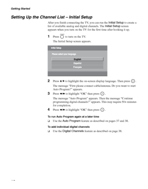 Page 18Getting Started
18
Setting Up the Channel List – Initial Setup
After you finish connecting the TV, you can run the Initial Setup to create a 
list of available analog and digital channels. The Initial Setup screen 
appears when you turn on the TV for the first time after hooking it up.
1Press   to turn on the TV.
The Initial Setup screen appears.
2Press V/v to highlight the on-screen display language. Then press  .
The message “First please connect cable/antenna. Do you want to start 
Auto Program?”...