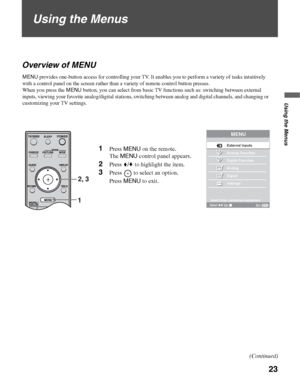 Page 2323
Using the Menus
Using the Menus
Overview of MENU
Select from connected equipment
MENU
External Inputs
Analog Favorites 
Digital Favorites
Analog
Digital
Settings
Select:
Exit: Set:MENU12,
 3
1Press MENU on the remote. 
The MENU control panel appears.
2Press V/v to highlight the item.
3Press   to select an option.
Press MENU to exit.
MENU provides one-button access for controlling your TV. It enables you to perform a variety of tasks intuitively 
with a control panel on the screen rather than a variety...