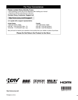 Page 48Printed in U.S.A.
For Your Convenience
Please contact Sony directly if you:z  
Have questions on the use of your television after reading your manual
z    Experience difficulty operating your television
Contact Sony Customer Support at:
http://www.sony.com/tvsupport
or to speak with a support representative:
United States
1-800-222-SONY (7669)
8:00 AM - 10:00 PM (EST) Mon - Fri
10:30 AM - 7:15 PM (EST) Sat - SunCanada
1-877-899-SONY (7669)
8:00 AM - 6:00 PM (Eastern)
8:00 AM - 5:00 PM (Western)
Sony will...